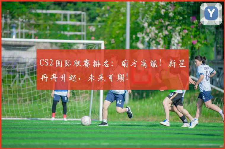 CS2国际联赛排名：前方高能！新星冉冉升起，未来可期！