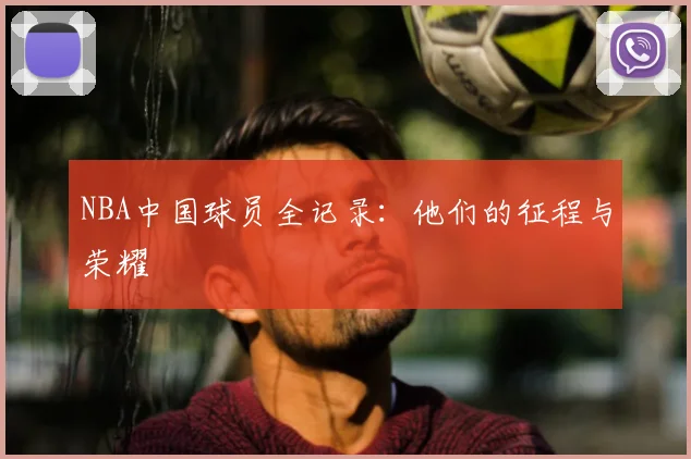 NBA中国球员全记录：他们的征程与荣耀