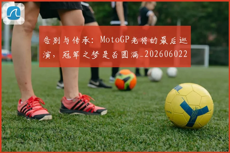 告别与传承：MotoGP老将的最后巡演，冠军之梦是否圆满_20260602212849