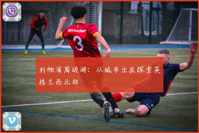 利物浦周边游：从城市出发探索英格兰西北部