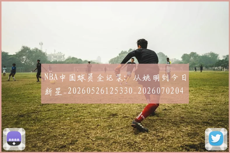 NBA中国球员全记录：从姚明到今日新星_20260526125330_20260702044921