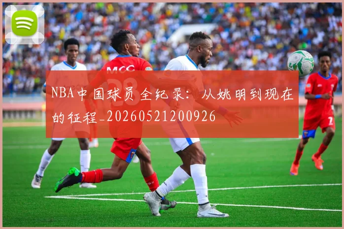 NBA中国球员全纪录：从姚明到现在的征程_20260521200926