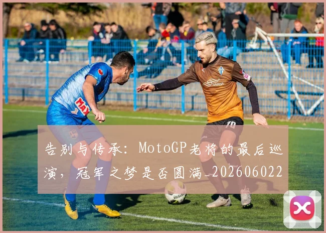 告别与传承：MotoGP老将的最后巡演，冠军之梦是否圆满_20260602212849