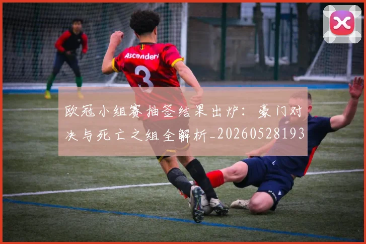 欧冠小组赛抽签结果出炉：豪门对决与死亡之组全解析_20260528193321