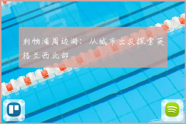 利物浦周边游:从城市出发探索英格兰西北部